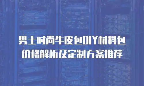 男士时尚牛皮包DIY材料包价格解析及定制方案推荐