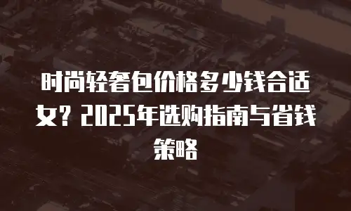 时尚轻奢包价格多少钱合适女？2025年选购指南与省钱策略