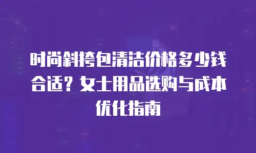 时尚斜挎包清洁价格多少钱合适？女士用品选购与成本优化指南