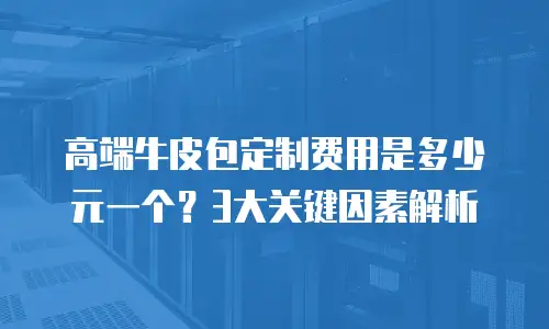 高端牛皮包定制费用是多少元一个？3大关键因素解析
