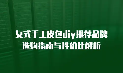 女式手工皮包diy推荐品牌选购指南与性价比解析