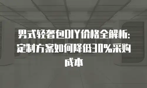 男式轻奢包DIY价格全解析：定制方案如何降低30%采购成本