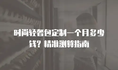 时尚轻奢包定制一个月多少钱？精准测算指南