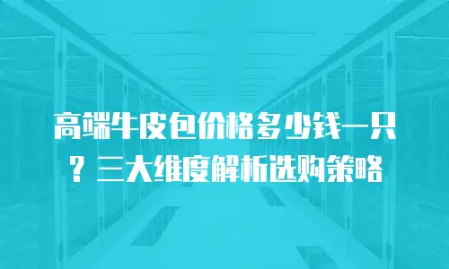 高端牛皮包价格多少钱一只？三大维度解析选购策略