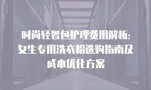 时尚轻奢包护理费用解析：女生专用洗衣粉选购指南及成本优化方案