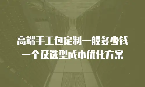高端手工包定制一般多少钱一个及选型成本优化方案