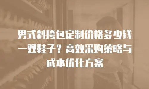 男式斜挎包定制价格多少钱一双鞋子？高效采购策略与成本优化方案