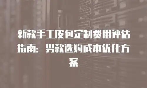 新款手工皮包定制费用评估指南：男款选购成本优化方案