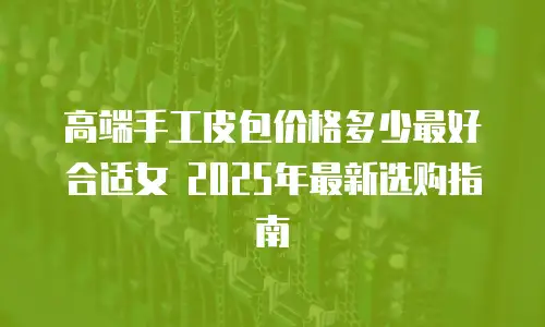 高端手工皮包价格多少最好合适女 2025年最新选购指南