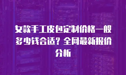 女款手工皮包定制价格一般多少钱合适？全网最新报价分析