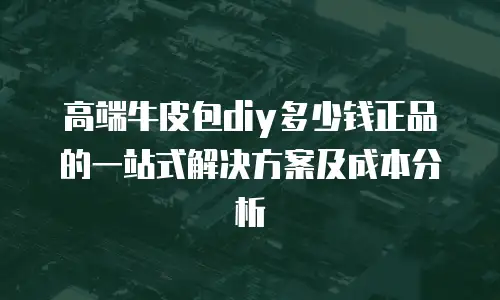 高端牛皮包diy多少钱正品的一站式解决方案及成本分析