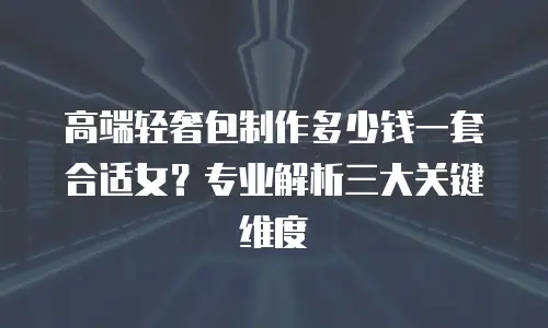 高端轻奢包制作多少钱一套合适女？专业解析三大关键维度