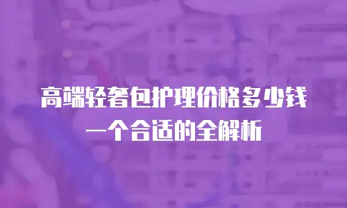 高端轻奢包护理价格多少钱一个合适的全解析