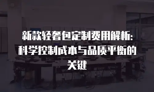 新款轻奢包定制费用解析：科学控制成本与品质平衡的关键