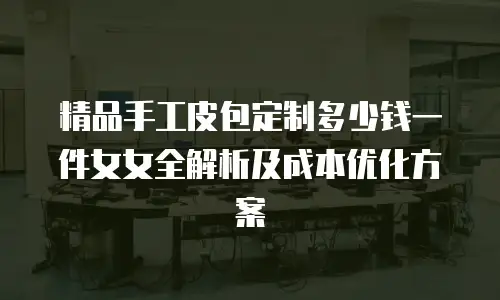 精品手工皮包定制多少钱一件女女全解析及成本优化方案