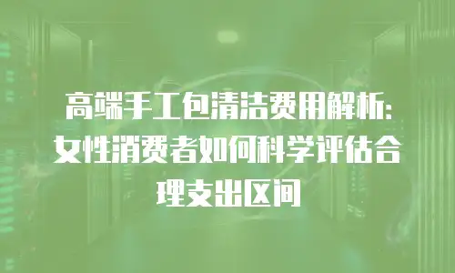 高端手工包清洁费用解析：女性消费者如何科学评估合理支出区间
