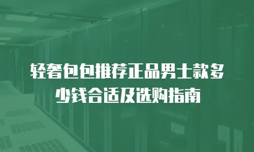 轻奢包包推荐正品男士款多少钱合适及选购指南