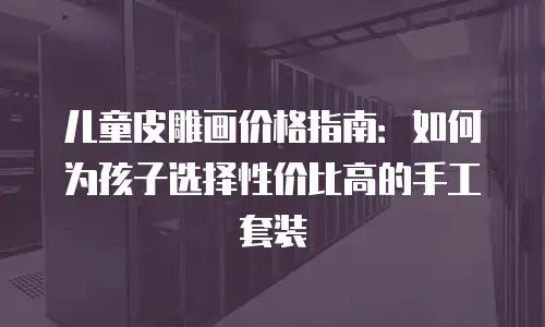 儿童皮雕画价格指南：如何为孩子选择性价比高的手工套装