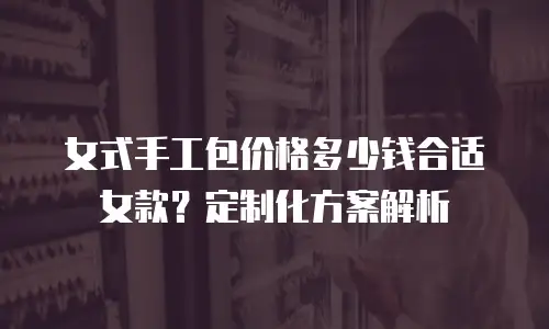 女式手工包价格多少钱合适女款？定制化方案解析