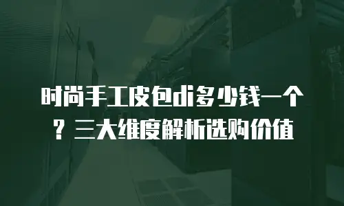 时尚手工皮包di多少钱一个？三大维度解析选购价值