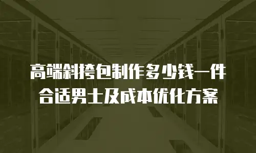 高端斜挎包制作多少钱一件合适男士及成本优化方案