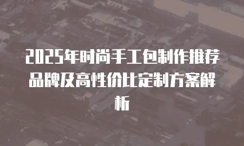 2025年时尚手工包制作推荐品牌及高性价比定制方案解析
