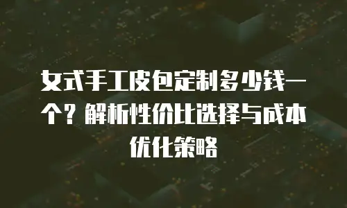 女式手工皮包定制多少钱一个？解析性价比选择与成本优化策略