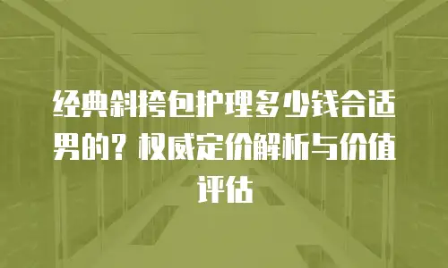 经典斜挎包护理多少钱合适男的？权威定价解析与价值评估