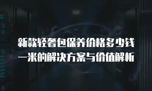 新款轻奢包保养价格多少钱一米的解决方案与价值解析