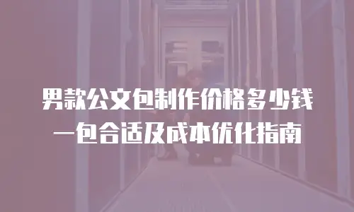 男款公文包制作价格多少钱一包合适及成本优化指南