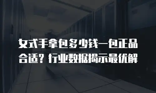 女式手拿包多少钱一包正品合适？行业数据揭示最优解