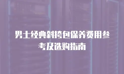 男士经典斜挎包保养费用参考及选购指南
