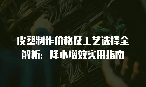 皮塑制作价格及工艺选择全解析：降本增效实用指南