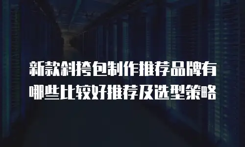 新款斜挎包制作推荐品牌有哪些比较好推荐及选型策略