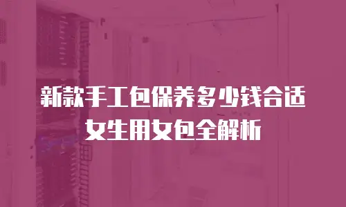 新款手工包保养多少钱合适女生用女包全解析