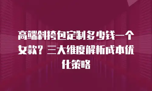 高端斜挎包定制多少钱一个女款？三大维度解析成本优化策略