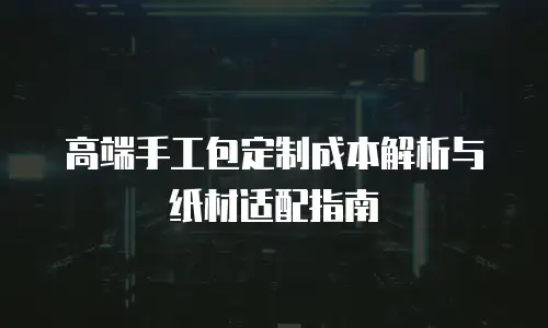 高端手工包定制成本解析与纸材适配指南