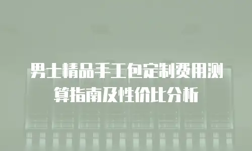 男士精品手工包定制费用测算指南及性价比分析