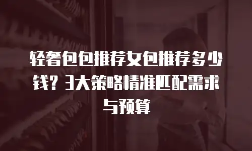 轻奢包包推荐女包推荐多少钱？3大策略精准匹配需求与预算