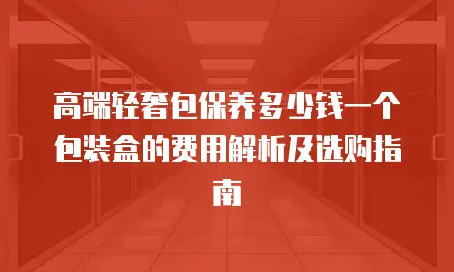 高端轻奢包保养多少钱一个包装盒的费用解析及选购指南