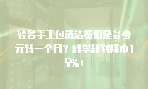 轻奢手工包清洁费用是多少元钱一个月？科学规划降本15%+