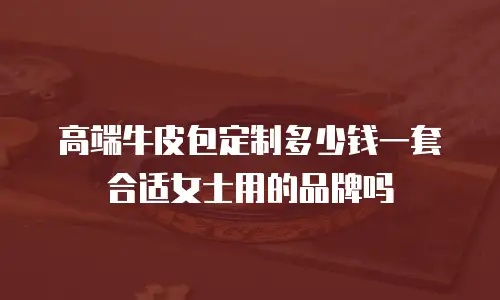 高端牛皮包定制多少钱一套合适女士用的品牌吗