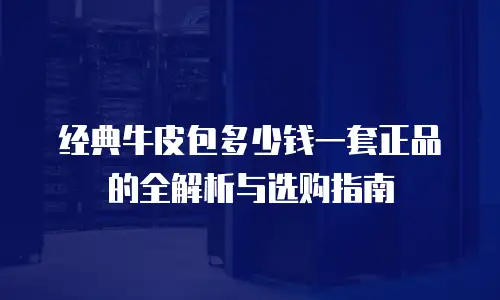 经典牛皮包多少钱一套正品的全解析与选购指南