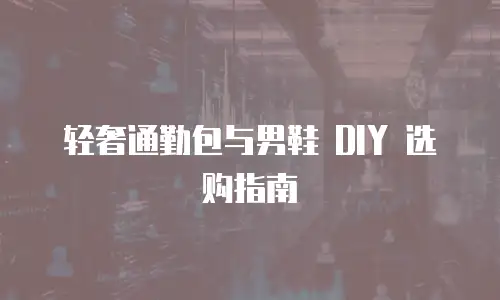 轻奢通勤包与男鞋 DIY 选购指南