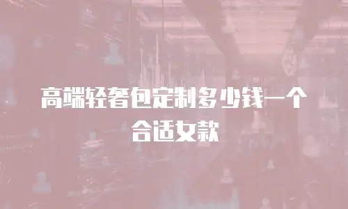 高端轻奢包定制多少钱一个合适女款