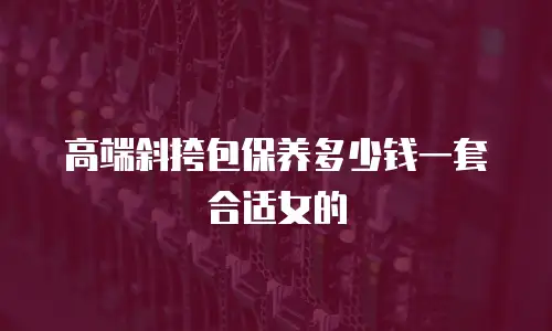 高端斜挎包保养多少钱一套合适女的