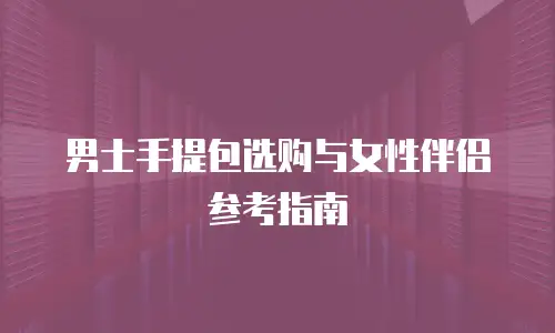 男士手提包选购与女性伴侣参考指南