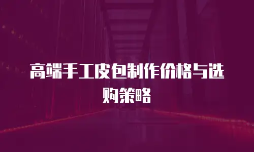 高端手工皮包制作价格与选购策略