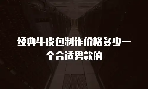 经典牛皮包制作价格多少一个合适男款的