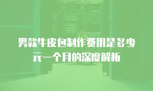 男款牛皮包制作费用是多少元一个月的深度解析